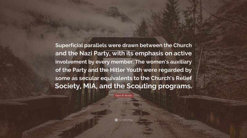 Fawn M. Brodie Quote: “Superficial parallels were drawn between the Church and the Nazi Party, with its emphasis on active involvement by every member. The women’s auxiliary of the Party and the Hitler Youth were regarded by some as secular equivalents to the Church’s Relief Society, MIA, and the Scouting programs.”