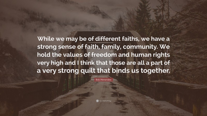 Bob Menendez Quote: “While we may be of different faiths, we have a strong sense of faith, family, community. We hold the values of freedom and human rights very high and I think that those are all a part of a very strong quilt that binds us together.”