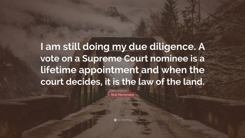 Bob Menendez Quote: “I am still doing my due diligence. A vote on a Supreme Court nominee is a lifetime appointment and when the court decides, it is the law of the land.”