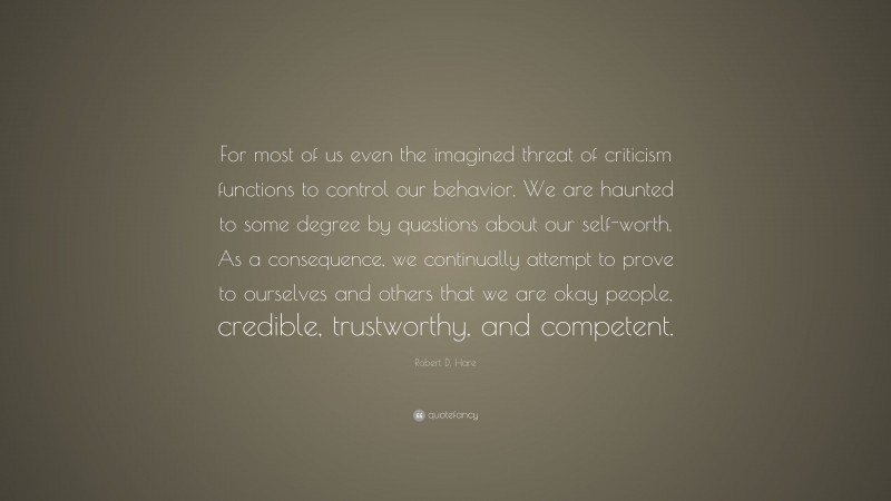 Robert D. Hare Quote: “For most of us even the imagined threat of criticism functions to control our behavior. We are haunted to some degree by questions about our self-worth. As a consequence, we continually attempt to prove to ourselves and others that we are okay people, credible, trustworthy, and competent.”