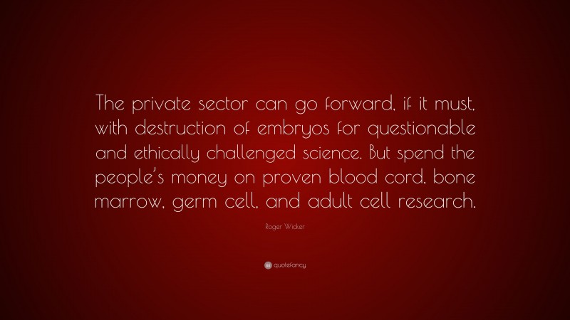 Roger Wicker Quote: “The private sector can go forward, if it must, with destruction of embryos for questionable and ethically challenged science. But spend the people’s money on proven blood cord, bone marrow, germ cell, and adult cell research.”