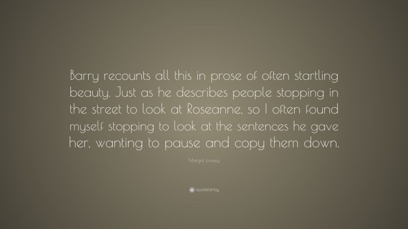 Margot Livesey Quote: “Barry recounts all this in prose of often startling beauty. Just as he describes people stopping in the street to look at Roseanne, so I often found myself stopping to look at the sentences he gave her, wanting to pause and copy them down.”