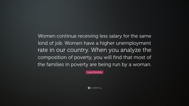 Laura Chinchilla Quote: “Women continue receiving less salary for the same kind of job. Women have a higher unemployment rate in our country. When you analyze the composition of poverty, you will find that most of the families in poverty are being run by a woman.”