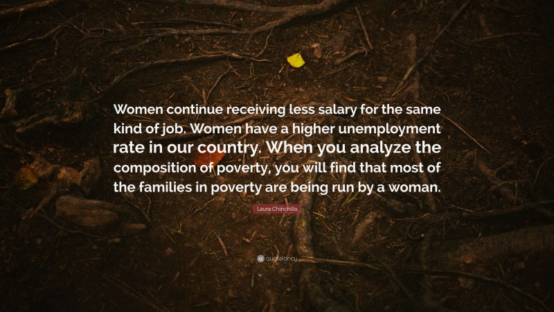 Laura Chinchilla Quote: “Women continue receiving less salary for the same kind of job. Women have a higher unemployment rate in our country. When you analyze the composition of poverty, you will find that most of the families in poverty are being run by a woman.”