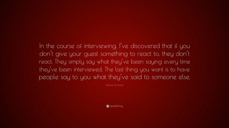Michael Silverblatt Quote: “In the course of interviewing, I’ve discovered that if you don’t give your guest something to react to, they don’t react. They simply say what they’ve been saying every time they’ve been interviewed. The last thing you want is to have people say to you what they’ve said to someone else.”