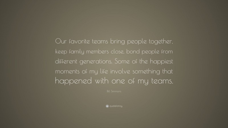 Bill Simmons Quote: “Our favorite teams bring people together, keep family members close, bond people from different generations. Some of the happiest moments of my life involve something that happened with one of my teams.”