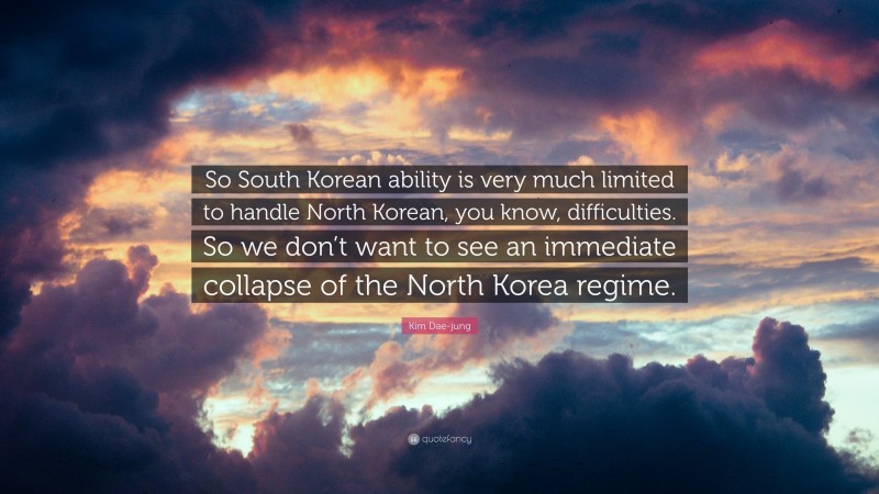 Kim Dae-jung Quote: “So South Korean ability is very much limited to handle North Korean, you know, difficulties. So we don’t want to see an immediate collapse of the North Korea regime.”