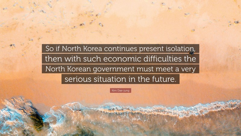 Kim Dae-jung Quote: “So if North Korea continues present isolation, then with such economic difficulties the North Korean government must meet a very serious situation in the future.”