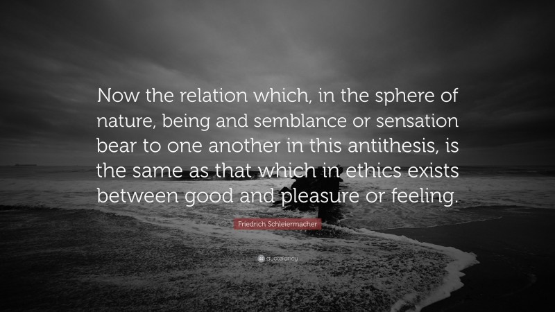 Friedrich Schleiermacher Quote: “Now the relation which, in the sphere of nature, being and semblance or sensation bear to one another in this antithesis, is the same as that which in ethics exists between good and pleasure or feeling.”