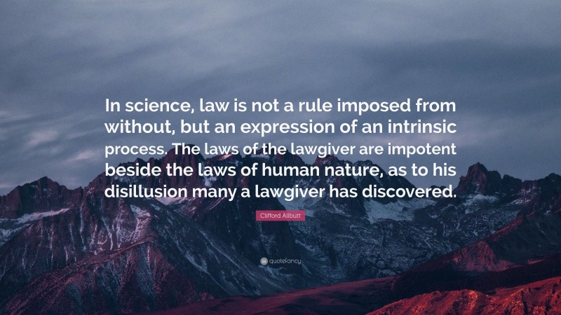 Clifford Allbutt Quote: “In science, law is not a rule imposed from without, but an expression of an intrinsic process. The laws of the lawgiver are impotent beside the laws of human nature, as to his disillusion many a lawgiver has discovered.”