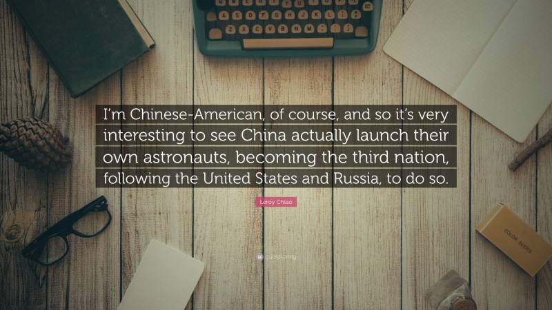 Leroy Chiao Quote: “I’m Chinese-American, of course, and so it’s very interesting to see China actually launch their own astronauts, becoming the third nation, following the United States and Russia, to do so.”