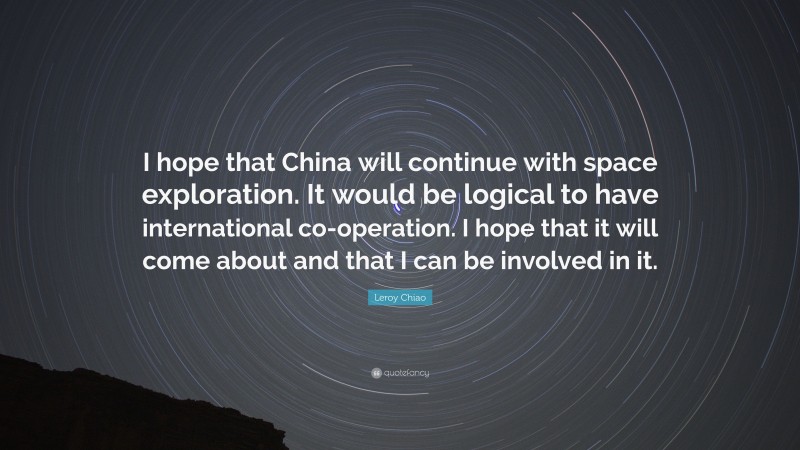 Leroy Chiao Quote: “I hope that China will continue with space exploration. It would be logical to have international co-operation. I hope that it will come about and that I can be involved in it.”