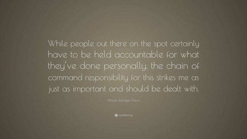 William Eldridge Odom Quote: “While people out there on the spot certainly have to be held accountable for what they’ve done personally, the chain of command responsibility for this strikes me as just as important and should be dealt with.”