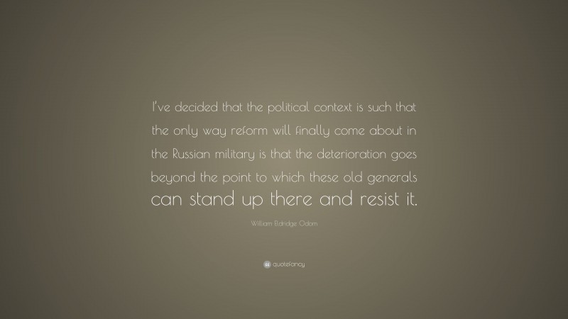 William Eldridge Odom Quote: “I’ve decided that the political context is such that the only way reform will finally come about in the Russian military is that the deterioration goes beyond the point to which these old generals can stand up there and resist it.”