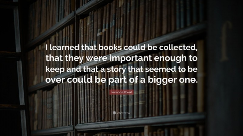 Ramona Koval Quote: “I learned that books could be collected, that they were important enough to keep and that a story that seemed to be over could be part of a bigger one.”