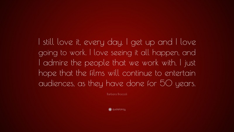 Barbara Broccoli Quote: “I still love it, every day. I get up and I love going to work. I love seeing it all happen, and I admire the people that we work with. I just hope that the films will continue to entertain audiences, as they have done for 50 years.”