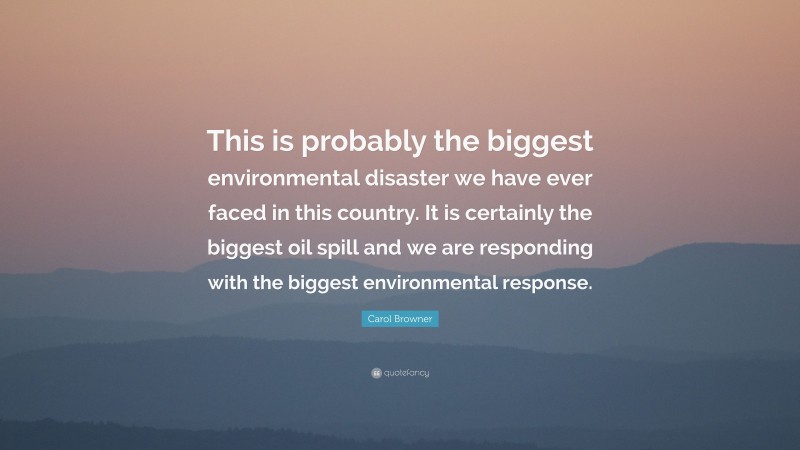 Carol Browner Quote: “This is probably the biggest environmental disaster we have ever faced in this country. It is certainly the biggest oil spill and we are responding with the biggest environmental response.”