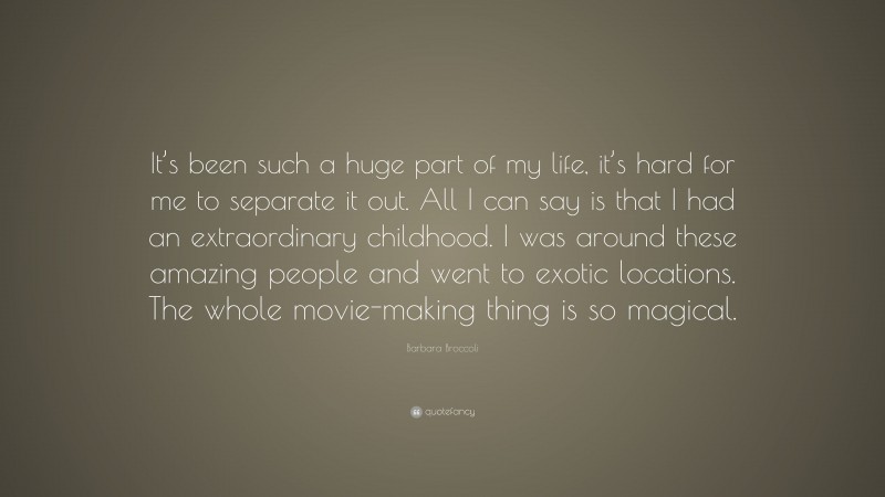 Barbara Broccoli Quote: “It’s been such a huge part of my life, it’s hard for me to separate it out. All I can say is that I had an extraordinary childhood. I was around these amazing people and went to exotic locations. The whole movie-making thing is so magical.”