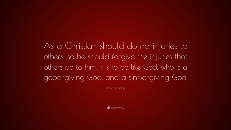 Ralph Venning Quote: “As a Christian should do no injuries to others, so he should forgive the injuries that others do to him. It is to be like God, who is a good-giving God, and a sin-forgiving God.”