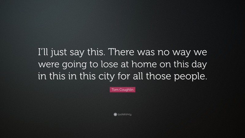 Tom Coughlin Quote: “I’ll just say this. There was no way we were going to lose at home on this day in this in this city for all those people.”