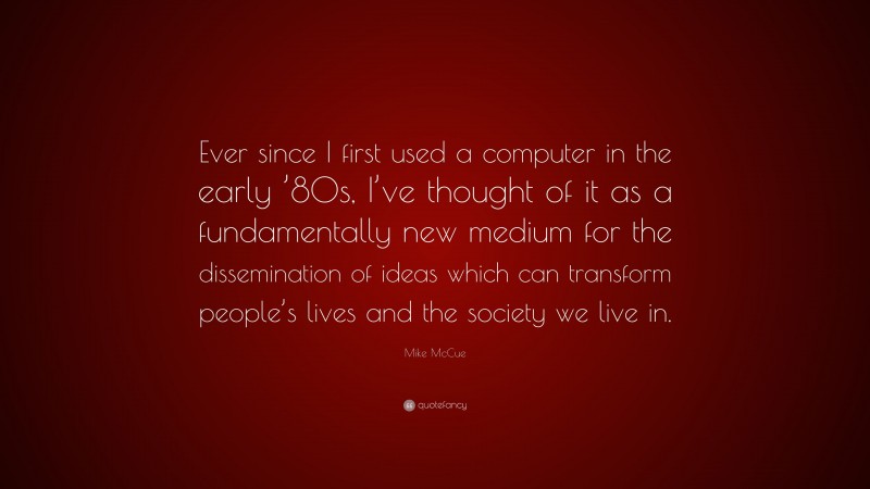 Mike McCue Quote: “Ever since I first used a computer in the early ’80s, I’ve thought of it as a fundamentally new medium for the dissemination of ideas which can transform people’s lives and the society we live in.”