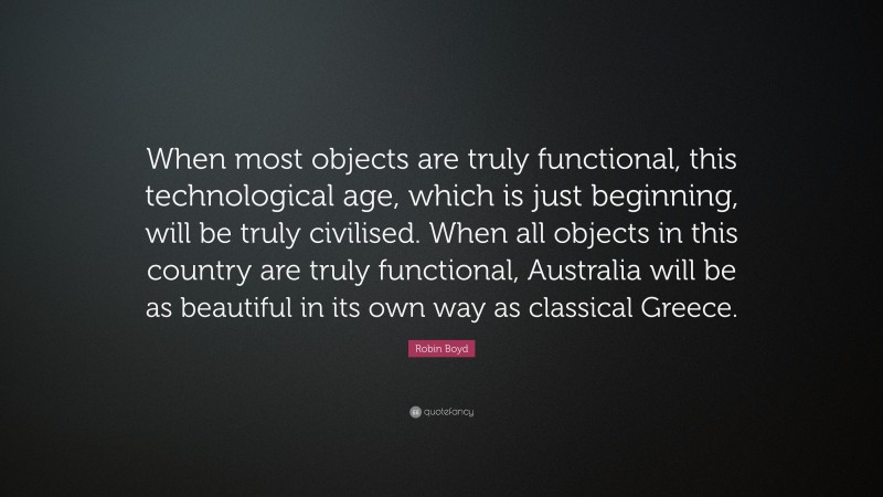 Robin Boyd Quote: “When most objects are truly functional, this technological age, which is just beginning, will be truly civilised. When all objects in this country are truly functional, Australia will be as beautiful in its own way as classical Greece.”