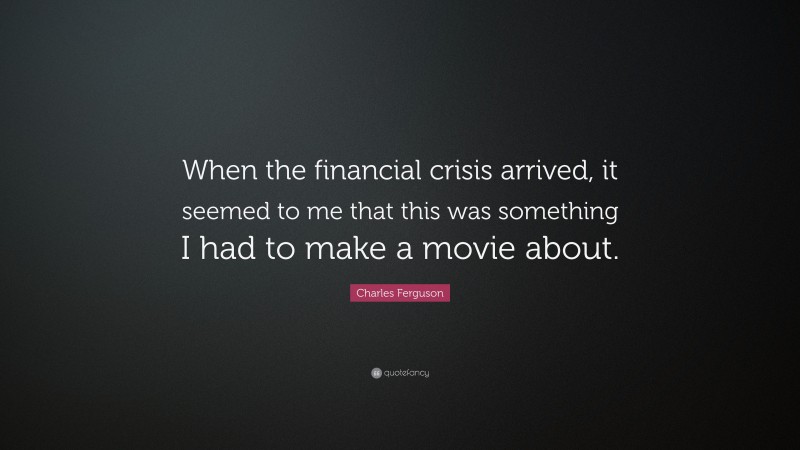 Charles Ferguson Quote: “When the financial crisis arrived, it seemed to me that this was something I had to make a movie about.”