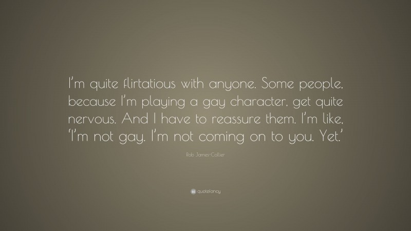 Rob James-Collier Quote: “I’m quite flirtatious with anyone. Some people, because I’m playing a gay character, get quite nervous. And I have to reassure them. I’m like, ‘I’m not gay. I’m not coming on to you. Yet.’”