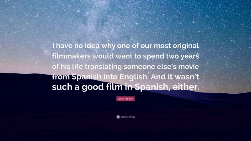 Joel Siegel Quote: “I have no idea why one of our most original filmmakers would want to spend two years of his life translating someone else’s movie from Spanish into English. And it wasn’t such a good film in Spanish, either.”