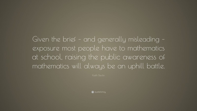 Keith Devlin Quote: “Given the brief – and generally misleading – exposure most people have to mathematics at school, raising the public awareness of mathematics will always be an uphill battle.”