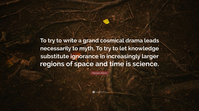 Hannes Alfven Quote: “To try to write a grand cosmical drama leads necessarily to myth. To try to let knowledge substitute ignorance in increasingly larger regions of space and time is science.”