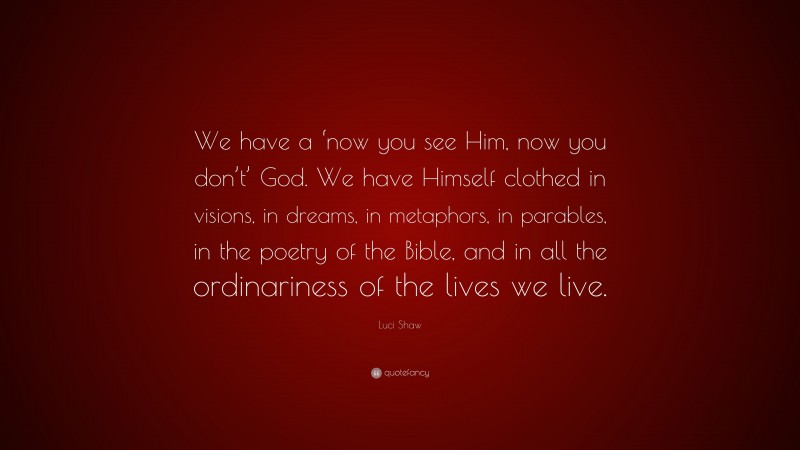 Luci Shaw Quote: “We have a ‘now you see Him, now you don’t’ God. We have Himself clothed in visions, in dreams, in metaphors, in parables, in the poetry of the Bible, and in all the ordinariness of the lives we live.”