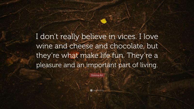 Donna Air Quote: “I don’t really believe in vices. I love wine and cheese and chocolate, but they’re what make life fun. They’re a pleasure and an important part of living.”