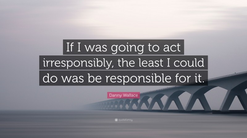 Danny Wallace Quote: “If I was going to act irresponsibly, the least I could do was be responsible for it.”
