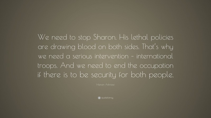 Hanan Ashrawi Quote: “We need to stop Sharon. His lethal policies are drawing blood on both sides. That’s why we need a serious intervention – international troops. And we need to end the occupation if there is to be security for both people.”