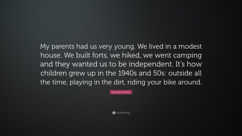 Brooklyn Decker Quote: “My parents had us very young. We lived in a modest house. We built forts, we hiked, we went camping and they wanted us to be independent. It’s how children grew up in the 1940s and 50s: outside all the time, playing in the dirt, riding your bike around.”