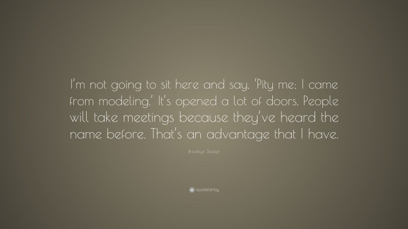 Brooklyn Decker Quote: “I’m not going to sit here and say, ‘Pity me; I came from modeling.’ It’s opened a lot of doors. People will take meetings because they’ve heard the name before. That’s an advantage that I have.”