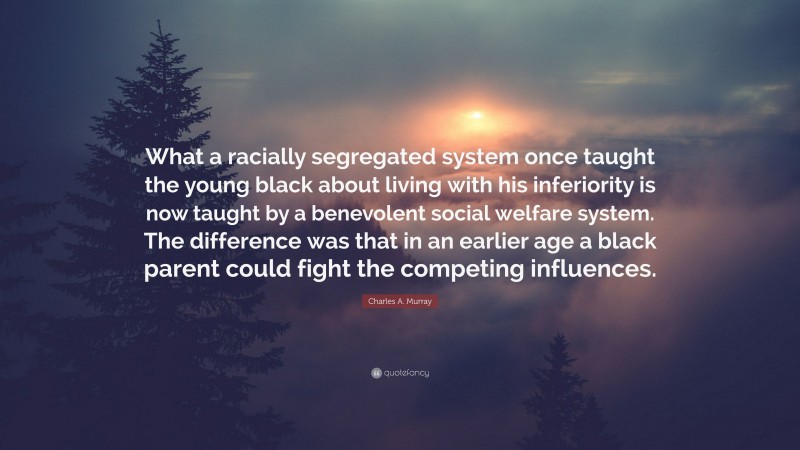 Charles A. Murray Quote: “What a racially segregated system once taught the young black about living with his inferiority is now taught by a benevolent social welfare system. The difference was that in an earlier age a black parent could fight the competing influences.”