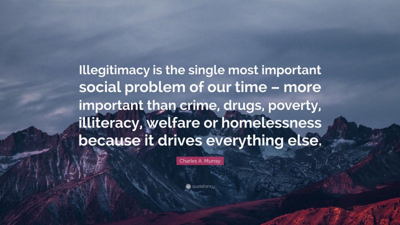 Charles A. Murray Quote: “Illegitimacy is the single most important social problem of our time – more important than crime, drugs, poverty, illiteracy, welfare or homelessness because it drives everything else.”