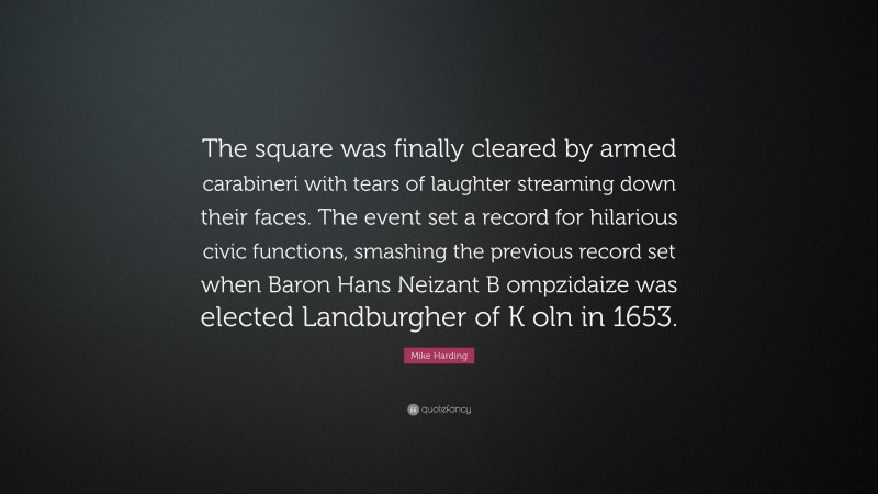 Mike Harding Quote: “The square was finally cleared by armed carabineri with tears of laughter streaming down their faces. The event set a record for hilarious civic functions, smashing the previous record set when Baron Hans Neizant B ompzidaize was elected Landburgher of K oln in 1653.”
