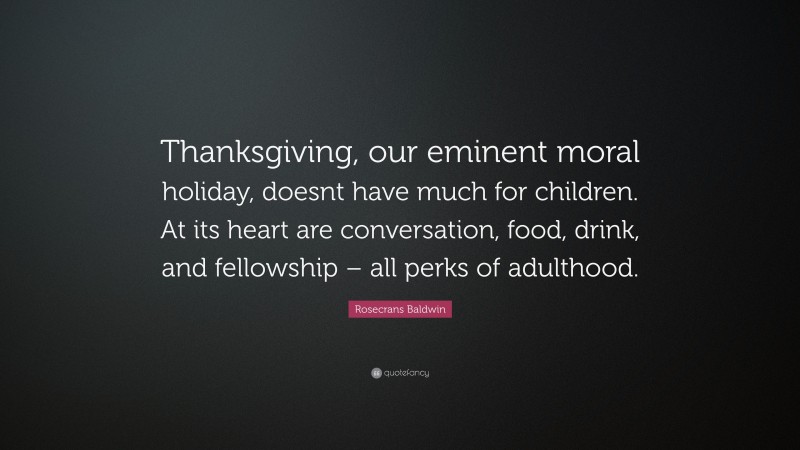 Rosecrans Baldwin Quote: “Thanksgiving, our eminent moral holiday, doesnt have much for children. At its heart are conversation, food, drink, and fellowship – all perks of adulthood.”
