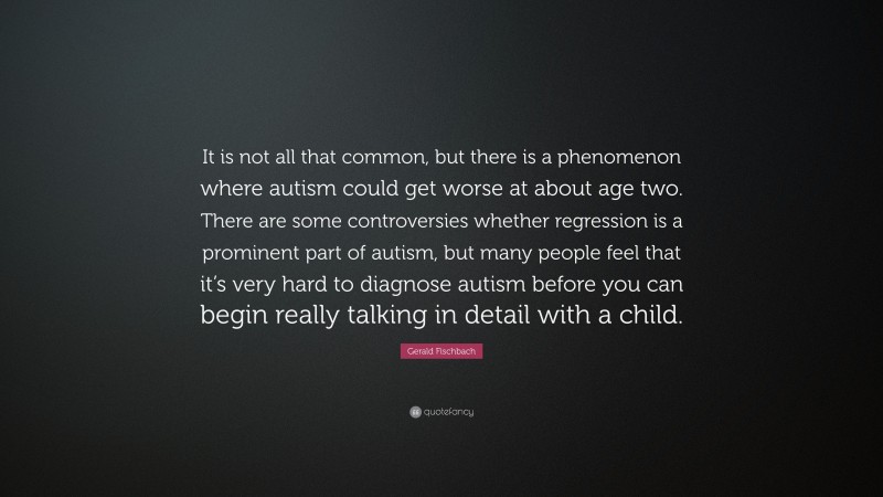 Gerald Fischbach Quote: “It is not all that common, but there is a phenomenon where autism could get worse at about age two. There are some controversies whether regression is a prominent part of autism, but many people feel that it’s very hard to diagnose autism before you can begin really talking in detail with a child.”