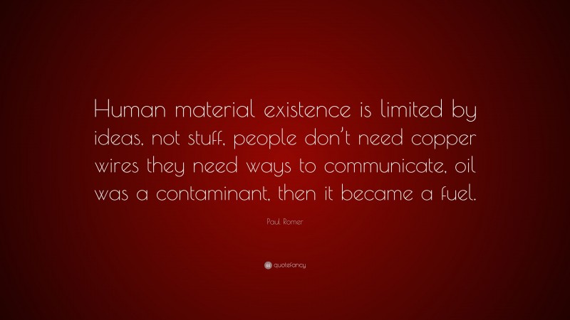 Paul Romer Quote: “Human material existence is limited by ideas, not stuff, people don’t need copper wires they need ways to communicate, oil was a contaminant, then it became a fuel.”
