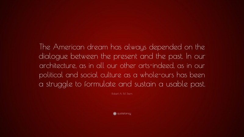 Robert A. M. Stern Quote: “The American dream has always depended on the dialogue between the present and the past. In our architecture, as in all our other arts-indeed, as in our political and social culture as a whole-ours has been a struggle to formulate and sustain a usable past.”