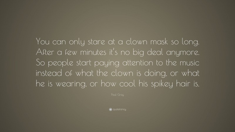 Paul Gray Quote: “You can only stare at a clown mask so long. After a few minutes it’s no big deal anymore. So people start paying attention to the music instead of what the clown is doing, or what he is wearing, or how cool his spikey hair is.”