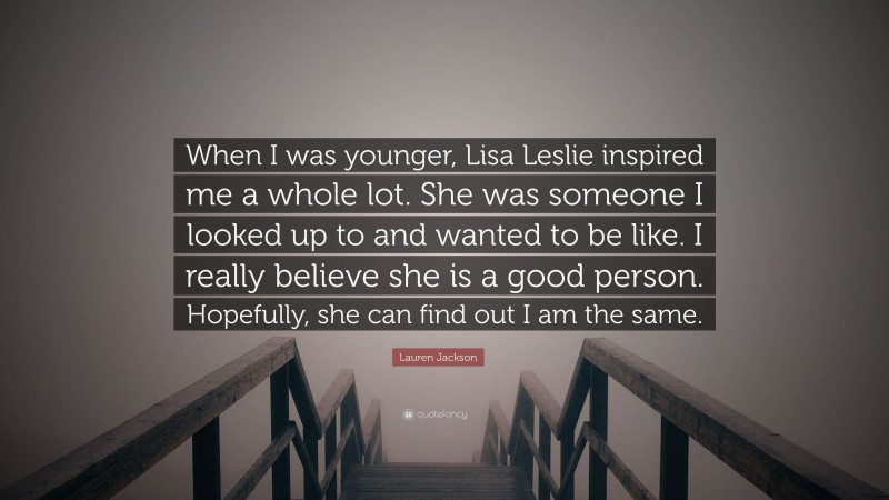 Lauren Jackson Quote: “When I was younger, Lisa Leslie inspired me a whole lot. She was someone I looked up to and wanted to be like. I really believe she is a good person. Hopefully, she can find out I am the same.”