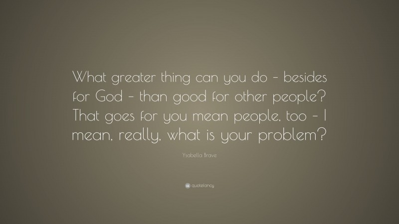 Ysabella Brave Quote: “What greater thing can you do – besides for God – than good for other people? That goes for you mean people, too – I mean, really, what is your problem?”