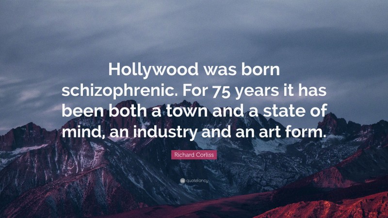 Richard Corliss Quote: “Hollywood was born schizophrenic. For 75 years it has been both a town and a state of mind, an industry and an art form.”