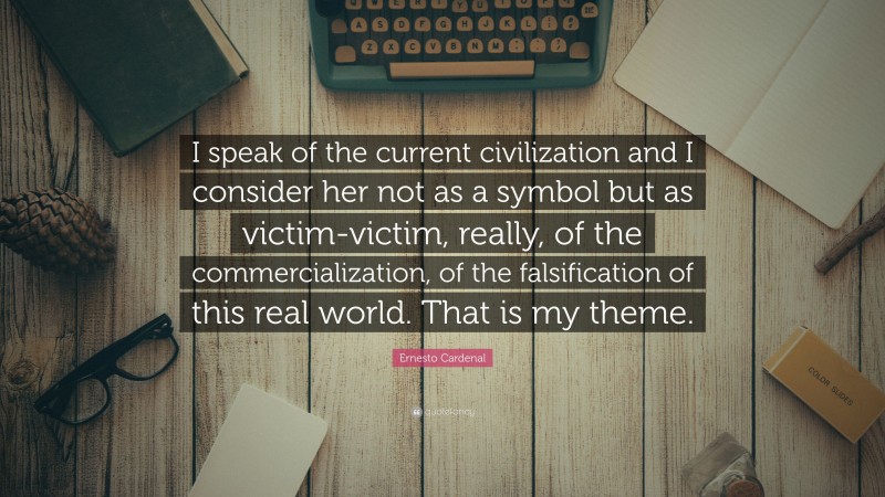 Ernesto Cardenal Quote: “I speak of the current civilization and I consider her not as a symbol but as victim-victim, really, of the commercialization, of the falsification of this real world. That is my theme.”
