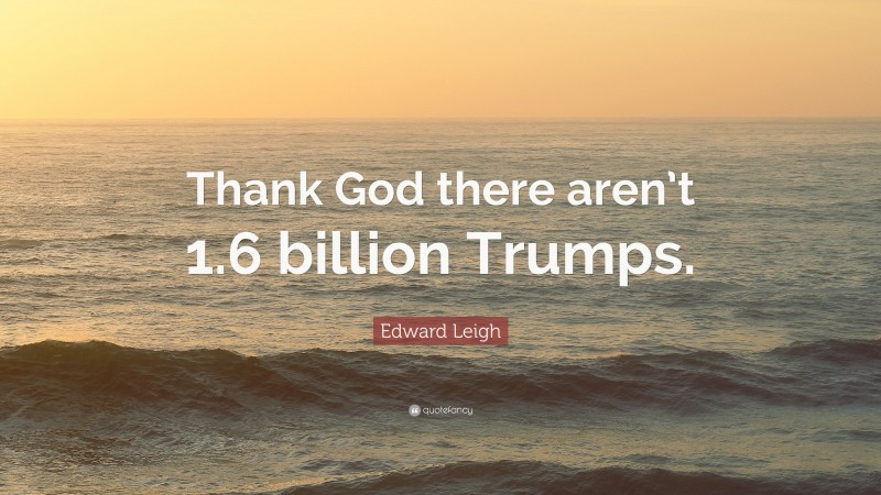 Edward Leigh Quote: “Thank God there aren’t 1.6 billion Trumps.”